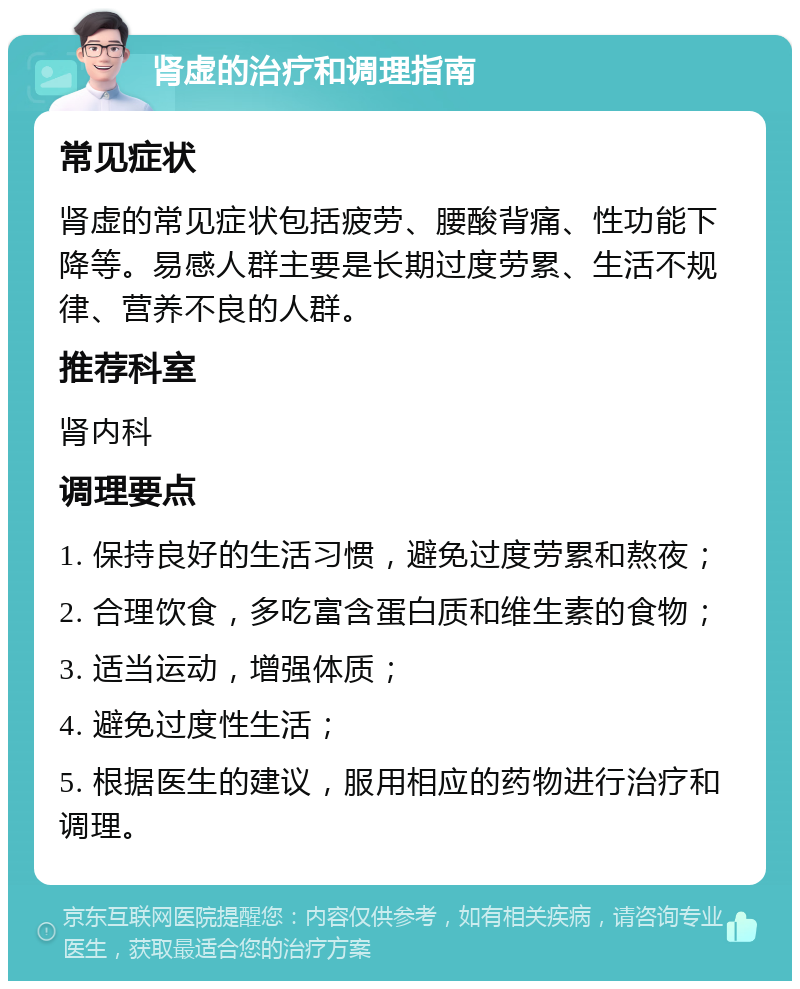 肾虚的治疗和调理指南 常见症状 肾虚的常见症状包括疲劳、腰酸背痛、性功能下降等。易感人群主要是长期过度劳累、生活不规律、营养不良的人群。 推荐科室 肾内科 调理要点 1. 保持良好的生活习惯，避免过度劳累和熬夜； 2. 合理饮食，多吃富含蛋白质和维生素的食物； 3. 适当运动，增强体质； 4. 避免过度性生活； 5. 根据医生的建议，服用相应的药物进行治疗和调理。