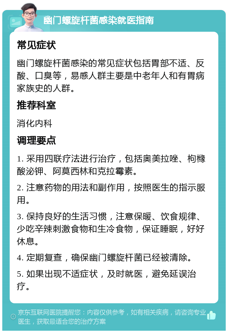 幽门螺旋杆菌感染就医指南 常见症状 幽门螺旋杆菌感染的常见症状包括胃部不适、反酸、口臭等，易感人群主要是中老年人和有胃病家族史的人群。 推荐科室 消化内科 调理要点 1. 采用四联疗法进行治疗，包括奥美拉唑、枸橼酸泌钾、阿莫西林和克拉霉素。 2. 注意药物的用法和副作用，按照医生的指示服用。 3. 保持良好的生活习惯，注意保暖、饮食规律、少吃辛辣刺激食物和生冷食物，保证睡眠，好好休息。 4. 定期复查，确保幽门螺旋杆菌已经被清除。 5. 如果出现不适症状，及时就医，避免延误治疗。