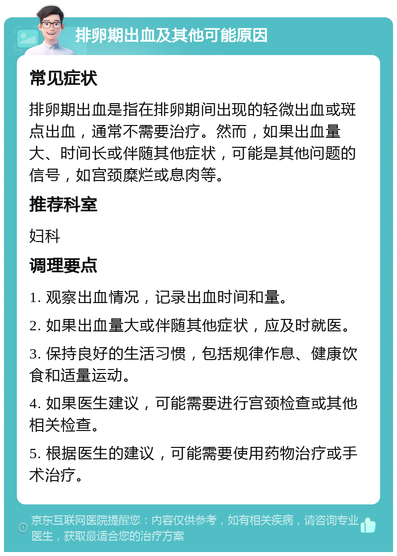 排卵期出血及其他可能原因 常见症状 排卵期出血是指在排卵期间出现的轻微出血或斑点出血，通常不需要治疗。然而，如果出血量大、时间长或伴随其他症状，可能是其他问题的信号，如宫颈糜烂或息肉等。 推荐科室 妇科 调理要点 1. 观察出血情况，记录出血时间和量。 2. 如果出血量大或伴随其他症状，应及时就医。 3. 保持良好的生活习惯，包括规律作息、健康饮食和适量运动。 4. 如果医生建议，可能需要进行宫颈检查或其他相关检查。 5. 根据医生的建议，可能需要使用药物治疗或手术治疗。