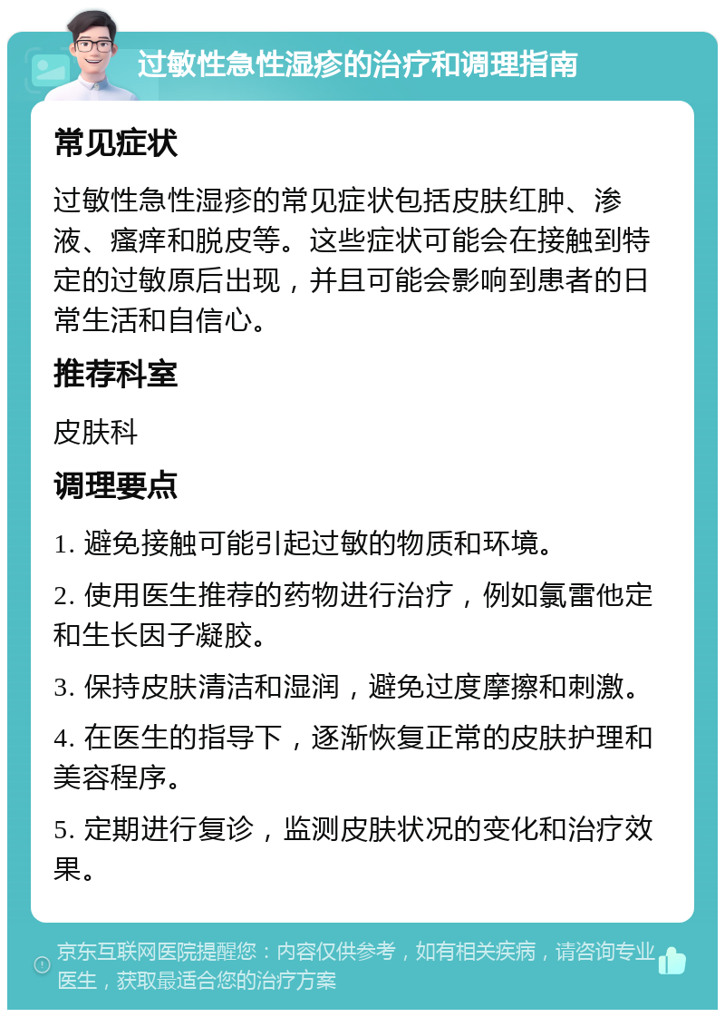 过敏性急性湿疹的治疗和调理指南 常见症状 过敏性急性湿疹的常见症状包括皮肤红肿、渗液、瘙痒和脱皮等。这些症状可能会在接触到特定的过敏原后出现，并且可能会影响到患者的日常生活和自信心。 推荐科室 皮肤科 调理要点 1. 避免接触可能引起过敏的物质和环境。 2. 使用医生推荐的药物进行治疗，例如氯雷他定和生长因子凝胶。 3. 保持皮肤清洁和湿润，避免过度摩擦和刺激。 4. 在医生的指导下，逐渐恢复正常的皮肤护理和美容程序。 5. 定期进行复诊，监测皮肤状况的变化和治疗效果。