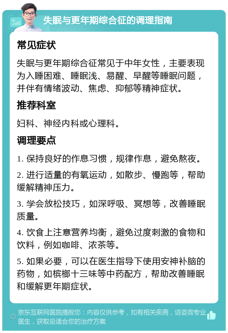 失眠与更年期综合征的调理指南 常见症状 失眠与更年期综合征常见于中年女性，主要表现为入睡困难、睡眠浅、易醒、早醒等睡眠问题，并伴有情绪波动、焦虑、抑郁等精神症状。 推荐科室 妇科、神经内科或心理科。 调理要点 1. 保持良好的作息习惯，规律作息，避免熬夜。 2. 进行适量的有氧运动，如散步、慢跑等，帮助缓解精神压力。 3. 学会放松技巧，如深呼吸、冥想等，改善睡眠质量。 4. 饮食上注意营养均衡，避免过度刺激的食物和饮料，例如咖啡、浓茶等。 5. 如果必要，可以在医生指导下使用安神补脑的药物，如槟榔十三味等中药配方，帮助改善睡眠和缓解更年期症状。