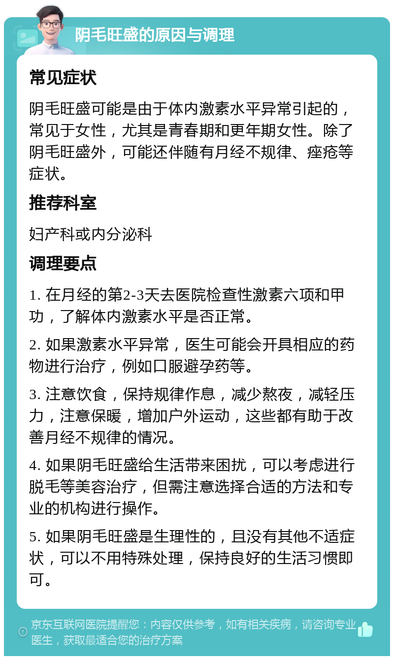 阴毛旺盛的原因与调理 常见症状 阴毛旺盛可能是由于体内激素水平异常引起的，常见于女性，尤其是青春期和更年期女性。除了阴毛旺盛外，可能还伴随有月经不规律、痤疮等症状。 推荐科室 妇产科或内分泌科 调理要点 1. 在月经的第2-3天去医院检查性激素六项和甲功，了解体内激素水平是否正常。 2. 如果激素水平异常，医生可能会开具相应的药物进行治疗，例如口服避孕药等。 3. 注意饮食，保持规律作息，减少熬夜，减轻压力，注意保暖，增加户外运动，这些都有助于改善月经不规律的情况。 4. 如果阴毛旺盛给生活带来困扰，可以考虑进行脱毛等美容治疗，但需注意选择合适的方法和专业的机构进行操作。 5. 如果阴毛旺盛是生理性的，且没有其他不适症状，可以不用特殊处理，保持良好的生活习惯即可。