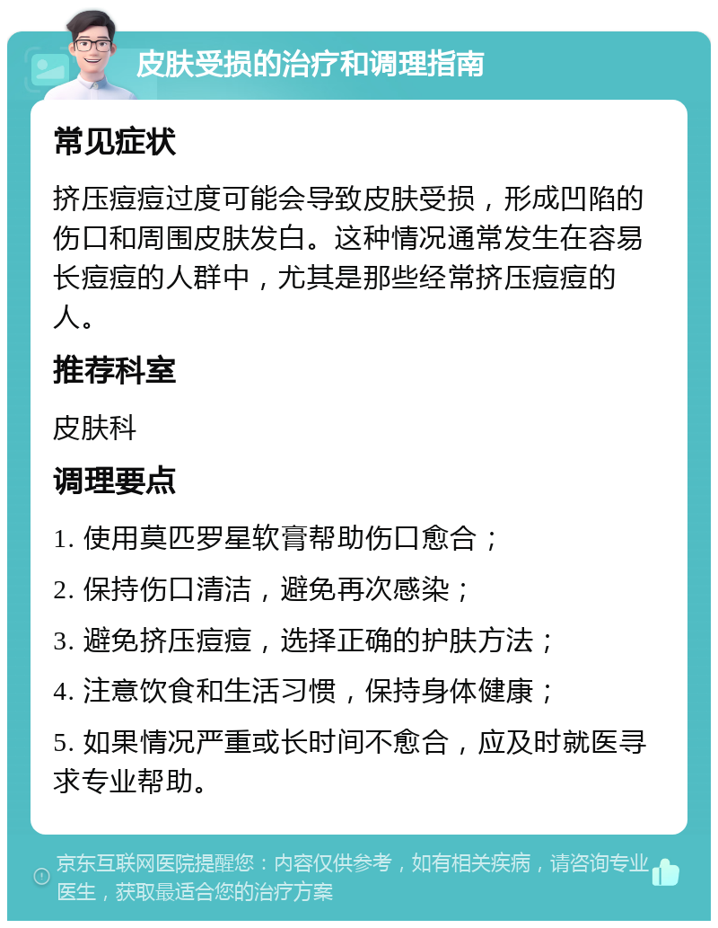 皮肤受损的治疗和调理指南 常见症状 挤压痘痘过度可能会导致皮肤受损，形成凹陷的伤口和周围皮肤发白。这种情况通常发生在容易长痘痘的人群中，尤其是那些经常挤压痘痘的人。 推荐科室 皮肤科 调理要点 1. 使用莫匹罗星软膏帮助伤口愈合； 2. 保持伤口清洁，避免再次感染； 3. 避免挤压痘痘，选择正确的护肤方法； 4. 注意饮食和生活习惯，保持身体健康； 5. 如果情况严重或长时间不愈合，应及时就医寻求专业帮助。