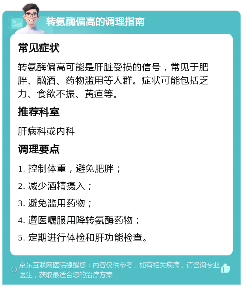 转氨酶偏高的调理指南 常见症状 转氨酶偏高可能是肝脏受损的信号，常见于肥胖、酗酒、药物滥用等人群。症状可能包括乏力、食欲不振、黄疸等。 推荐科室 肝病科或内科 调理要点 1. 控制体重，避免肥胖； 2. 减少酒精摄入； 3. 避免滥用药物； 4. 遵医嘱服用降转氨酶药物； 5. 定期进行体检和肝功能检查。