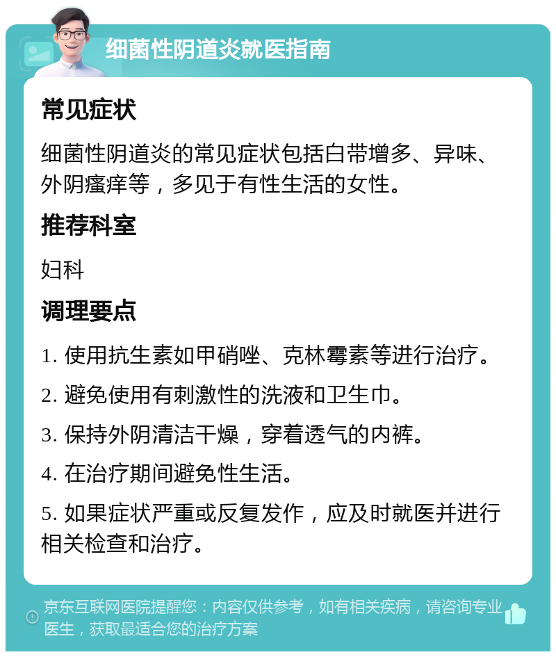 细菌性阴道炎就医指南 常见症状 细菌性阴道炎的常见症状包括白带增多、异味、外阴瘙痒等，多见于有性生活的女性。 推荐科室 妇科 调理要点 1. 使用抗生素如甲硝唑、克林霉素等进行治疗。 2. 避免使用有刺激性的洗液和卫生巾。 3. 保持外阴清洁干燥，穿着透气的内裤。 4. 在治疗期间避免性生活。 5. 如果症状严重或反复发作，应及时就医并进行相关检查和治疗。