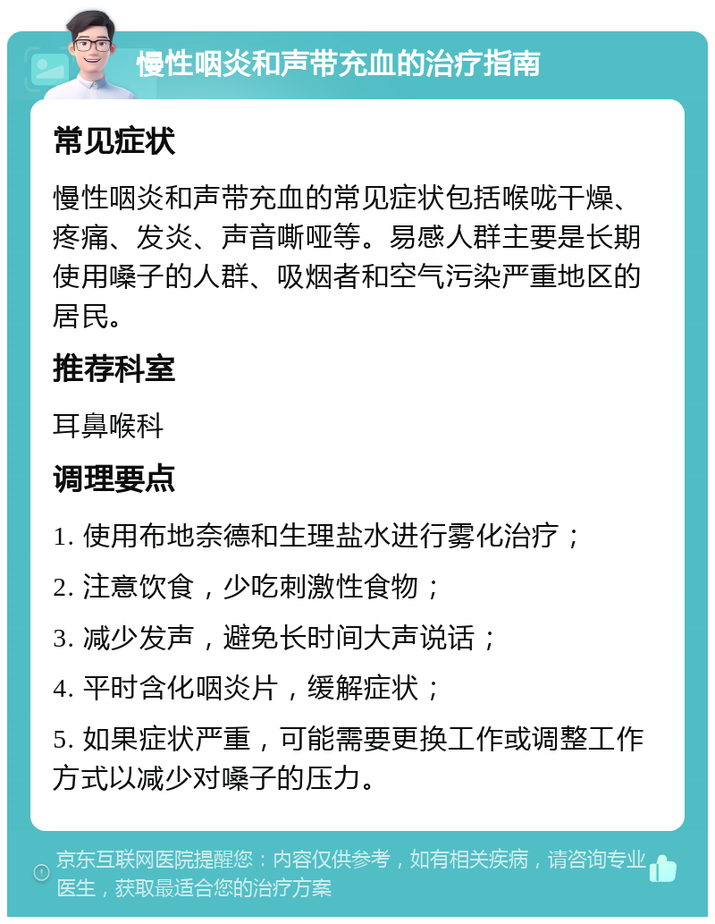 慢性咽炎和声带充血的治疗指南 常见症状 慢性咽炎和声带充血的常见症状包括喉咙干燥、疼痛、发炎、声音嘶哑等。易感人群主要是长期使用嗓子的人群、吸烟者和空气污染严重地区的居民。 推荐科室 耳鼻喉科 调理要点 1. 使用布地奈德和生理盐水进行雾化治疗； 2. 注意饮食，少吃刺激性食物； 3. 减少发声，避免长时间大声说话； 4. 平时含化咽炎片，缓解症状； 5. 如果症状严重，可能需要更换工作或调整工作方式以减少对嗓子的压力。