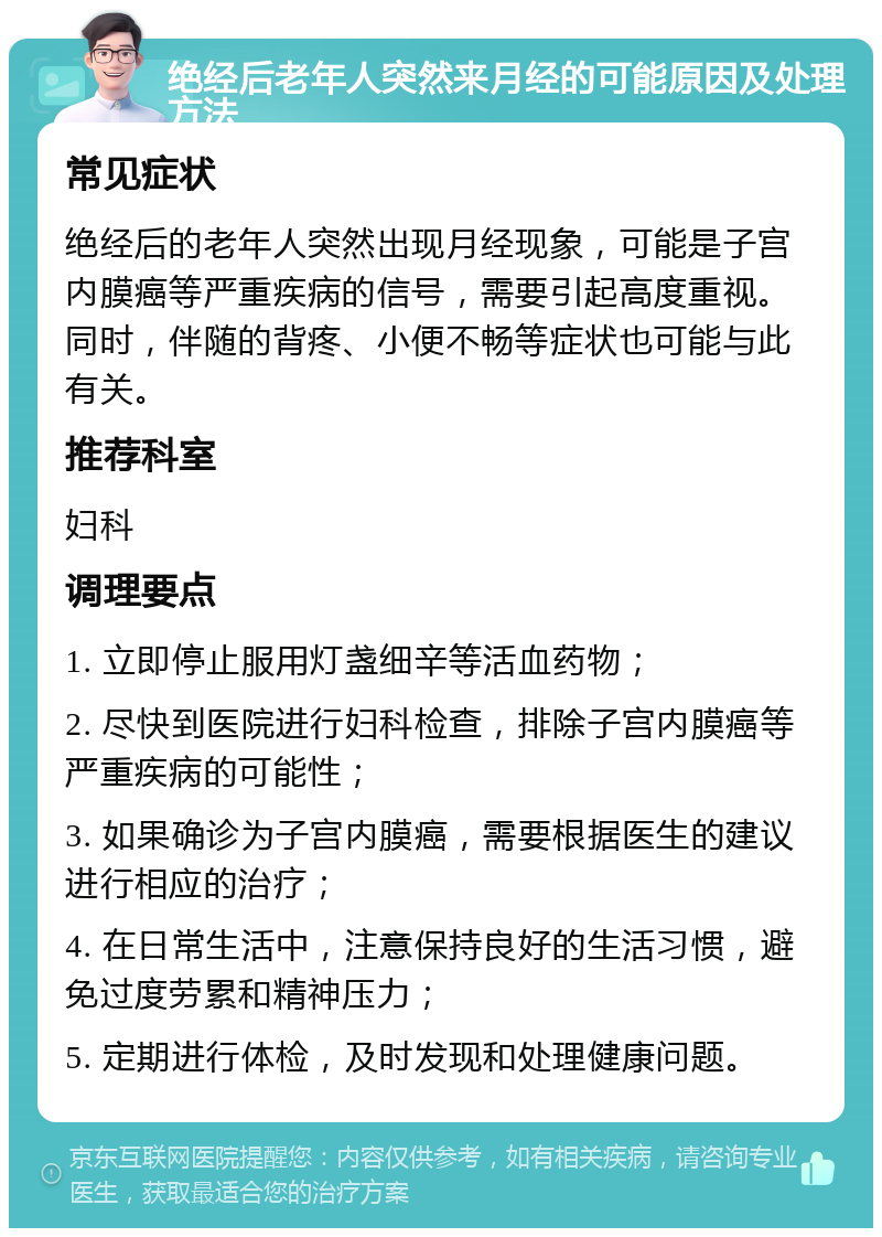 绝经后老年人突然来月经的可能原因及处理方法 常见症状 绝经后的老年人突然出现月经现象，可能是子宫内膜癌等严重疾病的信号，需要引起高度重视。同时，伴随的背疼、小便不畅等症状也可能与此有关。 推荐科室 妇科 调理要点 1. 立即停止服用灯盏细辛等活血药物； 2. 尽快到医院进行妇科检查，排除子宫内膜癌等严重疾病的可能性； 3. 如果确诊为子宫内膜癌，需要根据医生的建议进行相应的治疗； 4. 在日常生活中，注意保持良好的生活习惯，避免过度劳累和精神压力； 5. 定期进行体检，及时发现和处理健康问题。