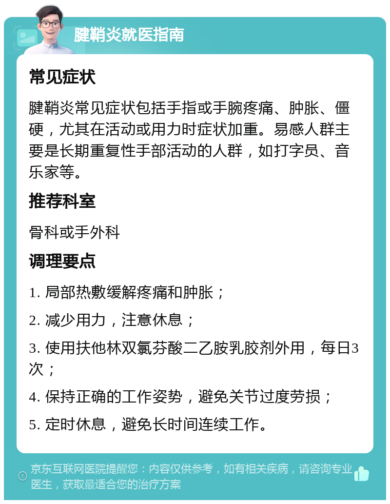 腱鞘炎就医指南 常见症状 腱鞘炎常见症状包括手指或手腕疼痛、肿胀、僵硬，尤其在活动或用力时症状加重。易感人群主要是长期重复性手部活动的人群，如打字员、音乐家等。 推荐科室 骨科或手外科 调理要点 1. 局部热敷缓解疼痛和肿胀； 2. 减少用力，注意休息； 3. 使用扶他林双氯芬酸二乙胺乳胶剂外用，每日3次； 4. 保持正确的工作姿势，避免关节过度劳损； 5. 定时休息，避免长时间连续工作。