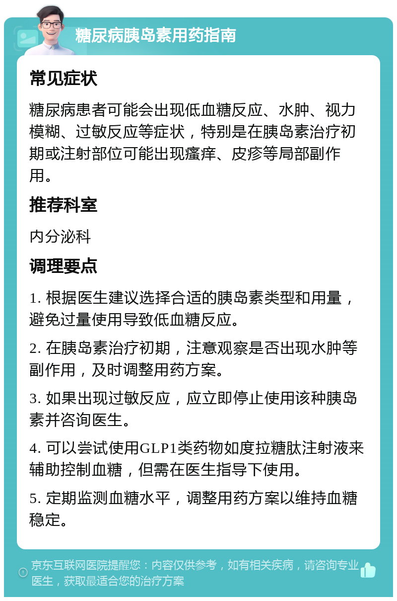 糖尿病胰岛素用药指南 常见症状 糖尿病患者可能会出现低血糖反应、水肿、视力模糊、过敏反应等症状，特别是在胰岛素治疗初期或注射部位可能出现瘙痒、皮疹等局部副作用。 推荐科室 内分泌科 调理要点 1. 根据医生建议选择合适的胰岛素类型和用量，避免过量使用导致低血糖反应。 2. 在胰岛素治疗初期，注意观察是否出现水肿等副作用，及时调整用药方案。 3. 如果出现过敏反应，应立即停止使用该种胰岛素并咨询医生。 4. 可以尝试使用GLP1类药物如度拉糖肽注射液来辅助控制血糖，但需在医生指导下使用。 5. 定期监测血糖水平，调整用药方案以维持血糖稳定。