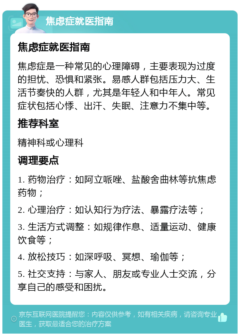 焦虑症就医指南 焦虑症就医指南 焦虑症是一种常见的心理障碍，主要表现为过度的担忧、恐惧和紧张。易感人群包括压力大、生活节奏快的人群，尤其是年轻人和中年人。常见症状包括心悸、出汗、失眠、注意力不集中等。 推荐科室 精神科或心理科 调理要点 1. 药物治疗：如阿立哌唑、盐酸舍曲林等抗焦虑药物； 2. 心理治疗：如认知行为疗法、暴露疗法等； 3. 生活方式调整：如规律作息、适量运动、健康饮食等； 4. 放松技巧：如深呼吸、冥想、瑜伽等； 5. 社交支持：与家人、朋友或专业人士交流，分享自己的感受和困扰。