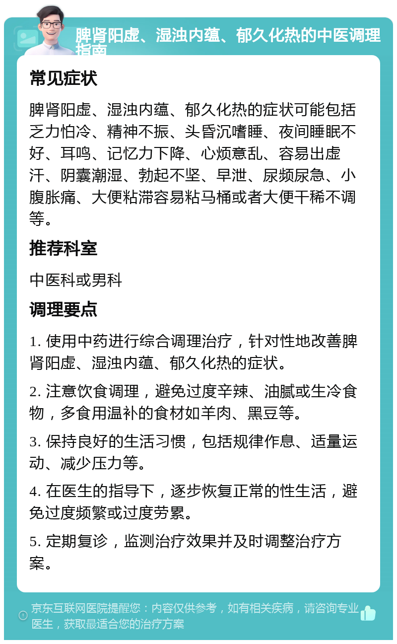 脾肾阳虚、湿浊内蕴、郁久化热的中医调理指南 常见症状 脾肾阳虚、湿浊内蕴、郁久化热的症状可能包括乏力怕冷、精神不振、头昏沉嗜睡、夜间睡眠不好、耳鸣、记忆力下降、心烦意乱、容易出虚汗、阴囊潮湿、勃起不坚、早泄、尿频尿急、小腹胀痛、大便粘滞容易粘马桶或者大便干稀不调等。 推荐科室 中医科或男科 调理要点 1. 使用中药进行综合调理治疗，针对性地改善脾肾阳虚、湿浊内蕴、郁久化热的症状。 2. 注意饮食调理，避免过度辛辣、油腻或生冷食物，多食用温补的食材如羊肉、黑豆等。 3. 保持良好的生活习惯，包括规律作息、适量运动、减少压力等。 4. 在医生的指导下，逐步恢复正常的性生活，避免过度频繁或过度劳累。 5. 定期复诊，监测治疗效果并及时调整治疗方案。