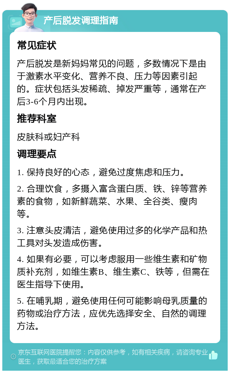 产后脱发调理指南 常见症状 产后脱发是新妈妈常见的问题，多数情况下是由于激素水平变化、营养不良、压力等因素引起的。症状包括头发稀疏、掉发严重等，通常在产后3-6个月内出现。 推荐科室 皮肤科或妇产科 调理要点 1. 保持良好的心态，避免过度焦虑和压力。 2. 合理饮食，多摄入富含蛋白质、铁、锌等营养素的食物，如新鲜蔬菜、水果、全谷类、瘦肉等。 3. 注意头皮清洁，避免使用过多的化学产品和热工具对头发造成伤害。 4. 如果有必要，可以考虑服用一些维生素和矿物质补充剂，如维生素B、维生素C、铁等，但需在医生指导下使用。 5. 在哺乳期，避免使用任何可能影响母乳质量的药物或治疗方法，应优先选择安全、自然的调理方法。