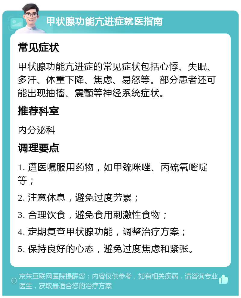 甲状腺功能亢进症就医指南 常见症状 甲状腺功能亢进症的常见症状包括心悸、失眠、多汗、体重下降、焦虑、易怒等。部分患者还可能出现抽搐、震颤等神经系统症状。 推荐科室 内分泌科 调理要点 1. 遵医嘱服用药物，如甲巯咪唑、丙硫氧嘧啶等； 2. 注意休息，避免过度劳累； 3. 合理饮食，避免食用刺激性食物； 4. 定期复查甲状腺功能，调整治疗方案； 5. 保持良好的心态，避免过度焦虑和紧张。