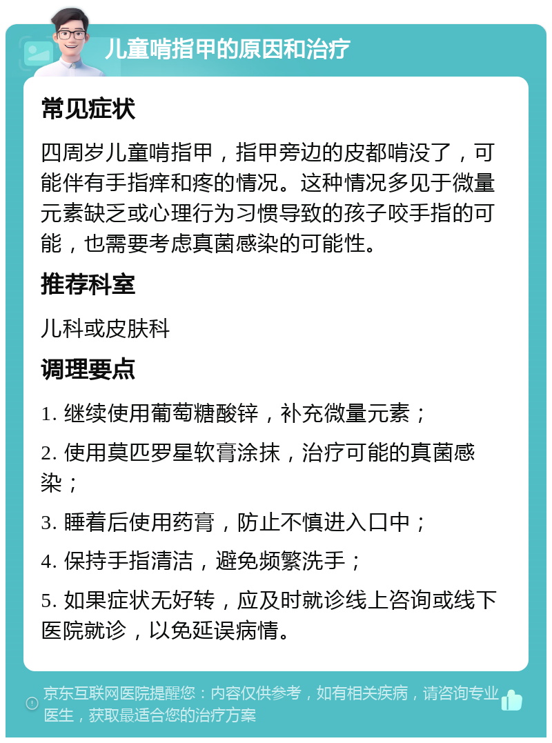 儿童啃指甲的原因和治疗 常见症状 四周岁儿童啃指甲，指甲旁边的皮都啃没了，可能伴有手指痒和疼的情况。这种情况多见于微量元素缺乏或心理行为习惯导致的孩子咬手指的可能，也需要考虑真菌感染的可能性。 推荐科室 儿科或皮肤科 调理要点 1. 继续使用葡萄糖酸锌，补充微量元素； 2. 使用莫匹罗星软膏涂抹，治疗可能的真菌感染； 3. 睡着后使用药膏，防止不慎进入口中； 4. 保持手指清洁，避免频繁洗手； 5. 如果症状无好转，应及时就诊线上咨询或线下医院就诊，以免延误病情。