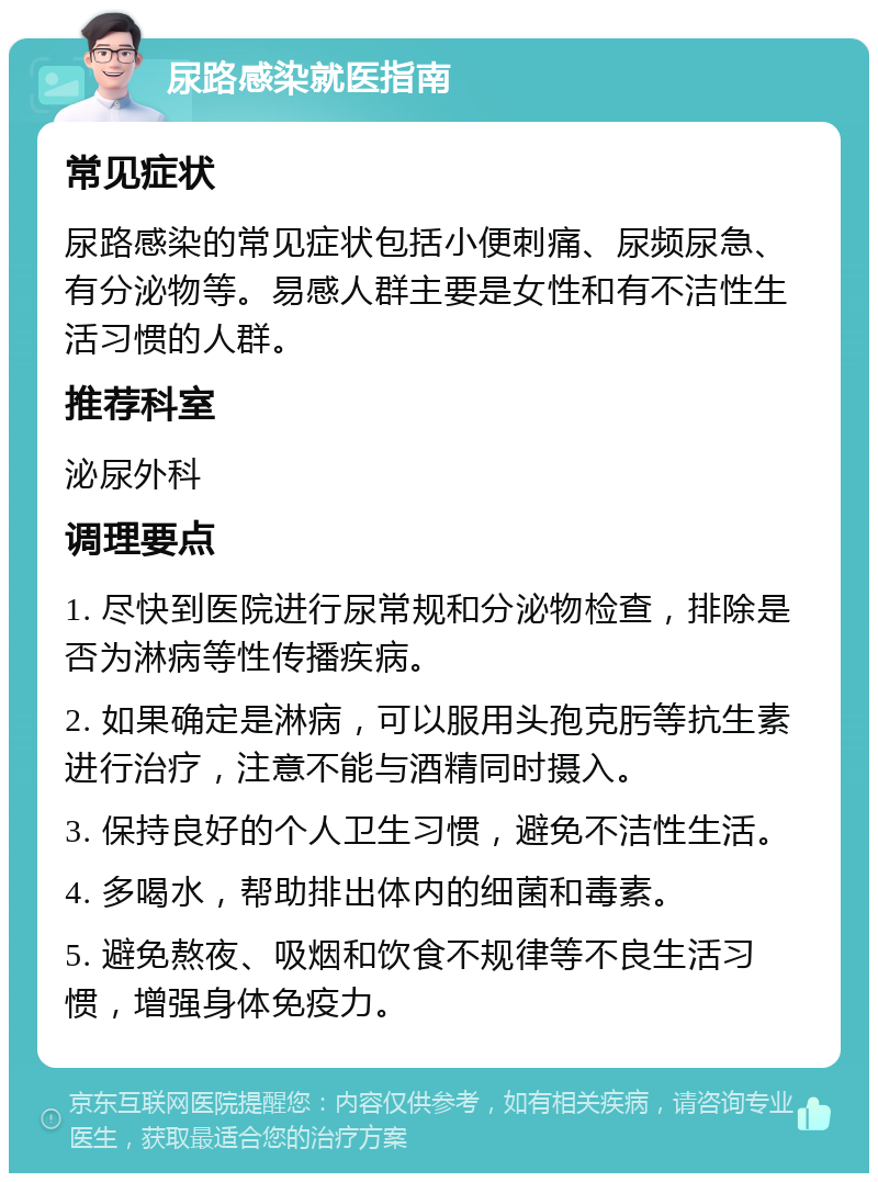 尿路感染就医指南 常见症状 尿路感染的常见症状包括小便刺痛、尿频尿急、有分泌物等。易感人群主要是女性和有不洁性生活习惯的人群。 推荐科室 泌尿外科 调理要点 1. 尽快到医院进行尿常规和分泌物检查，排除是否为淋病等性传播疾病。 2. 如果确定是淋病，可以服用头孢克肟等抗生素进行治疗，注意不能与酒精同时摄入。 3. 保持良好的个人卫生习惯，避免不洁性生活。 4. 多喝水，帮助排出体内的细菌和毒素。 5. 避免熬夜、吸烟和饮食不规律等不良生活习惯，增强身体免疫力。