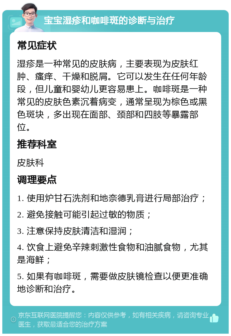 宝宝湿疹和咖啡斑的诊断与治疗 常见症状 湿疹是一种常见的皮肤病，主要表现为皮肤红肿、瘙痒、干燥和脱屑。它可以发生在任何年龄段，但儿童和婴幼儿更容易患上。咖啡斑是一种常见的皮肤色素沉着病变，通常呈现为棕色或黑色斑块，多出现在面部、颈部和四肢等暴露部位。 推荐科室 皮肤科 调理要点 1. 使用炉甘石洗剂和地奈德乳膏进行局部治疗； 2. 避免接触可能引起过敏的物质； 3. 注意保持皮肤清洁和湿润； 4. 饮食上避免辛辣刺激性食物和油腻食物，尤其是海鲜； 5. 如果有咖啡斑，需要做皮肤镜检查以便更准确地诊断和治疗。