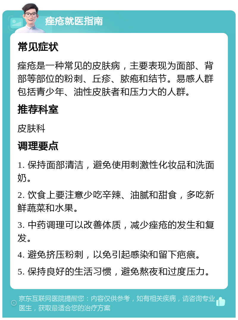 痤疮就医指南 常见症状 痤疮是一种常见的皮肤病，主要表现为面部、背部等部位的粉刺、丘疹、脓疱和结节。易感人群包括青少年、油性皮肤者和压力大的人群。 推荐科室 皮肤科 调理要点 1. 保持面部清洁，避免使用刺激性化妆品和洗面奶。 2. 饮食上要注意少吃辛辣、油腻和甜食，多吃新鲜蔬菜和水果。 3. 中药调理可以改善体质，减少痤疮的发生和复发。 4. 避免挤压粉刺，以免引起感染和留下疤痕。 5. 保持良好的生活习惯，避免熬夜和过度压力。