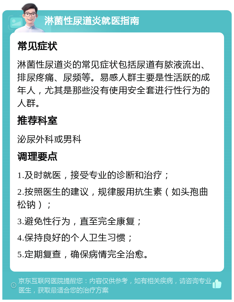 淋菌性尿道炎就医指南 常见症状 淋菌性尿道炎的常见症状包括尿道有脓液流出、排尿疼痛、尿频等。易感人群主要是性活跃的成年人，尤其是那些没有使用安全套进行性行为的人群。 推荐科室 泌尿外科或男科 调理要点 1.及时就医，接受专业的诊断和治疗； 2.按照医生的建议，规律服用抗生素（如头孢曲松钠）； 3.避免性行为，直至完全康复； 4.保持良好的个人卫生习惯； 5.定期复查，确保病情完全治愈。