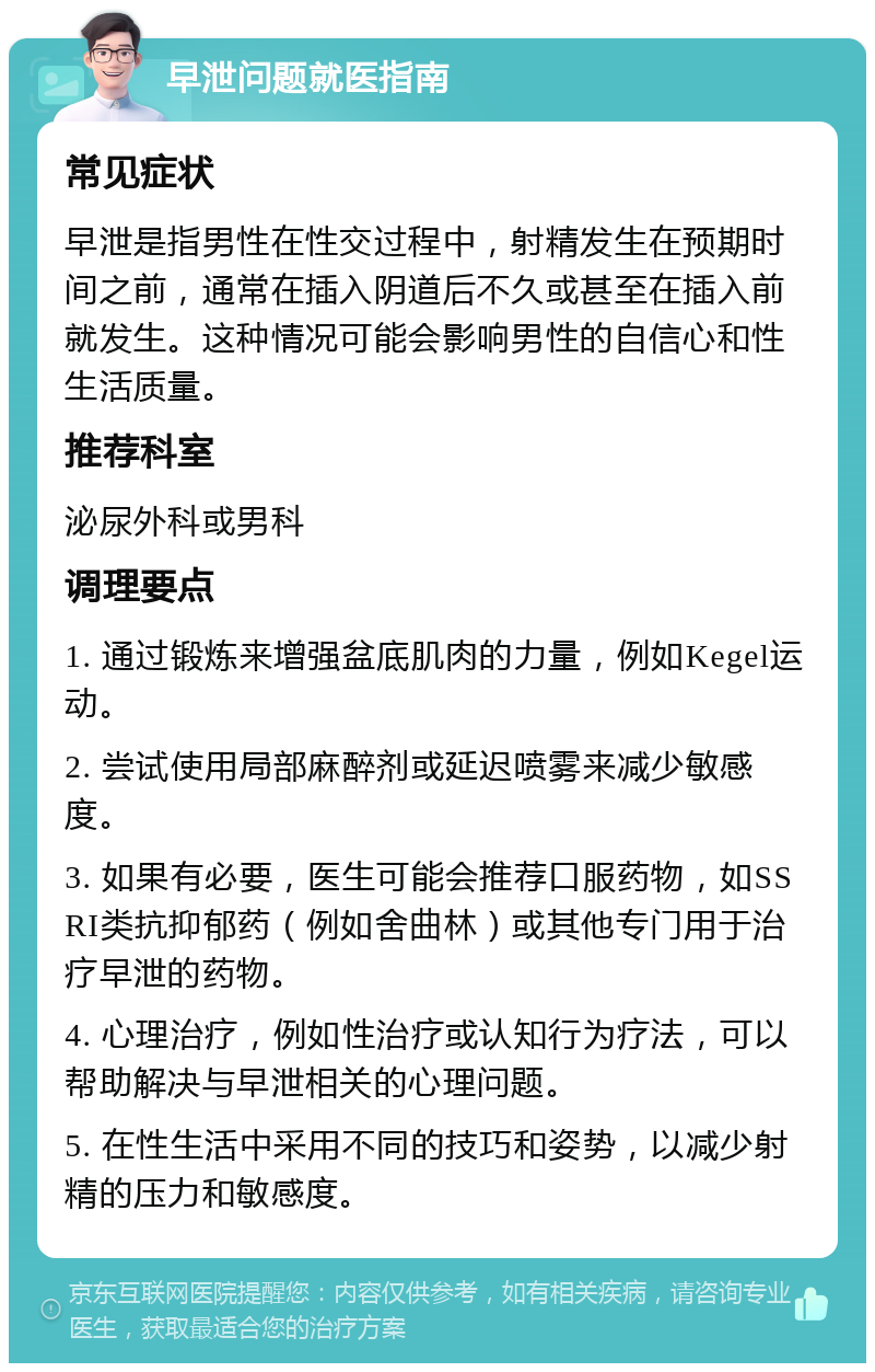 早泄问题就医指南 常见症状 早泄是指男性在性交过程中，射精发生在预期时间之前，通常在插入阴道后不久或甚至在插入前就发生。这种情况可能会影响男性的自信心和性生活质量。 推荐科室 泌尿外科或男科 调理要点 1. 通过锻炼来增强盆底肌肉的力量，例如Kegel运动。 2. 尝试使用局部麻醉剂或延迟喷雾来减少敏感度。 3. 如果有必要，医生可能会推荐口服药物，如SSRI类抗抑郁药（例如舍曲林）或其他专门用于治疗早泄的药物。 4. 心理治疗，例如性治疗或认知行为疗法，可以帮助解决与早泄相关的心理问题。 5. 在性生活中采用不同的技巧和姿势，以减少射精的压力和敏感度。