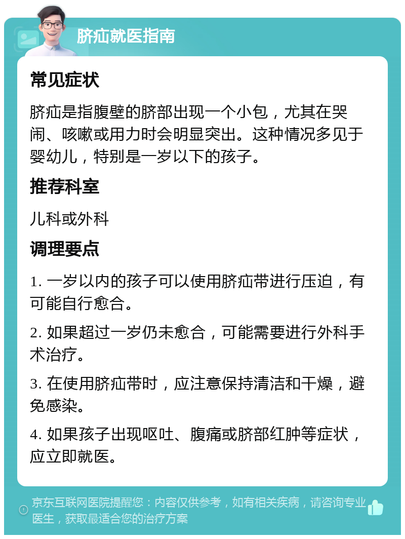 脐疝就医指南 常见症状 脐疝是指腹壁的脐部出现一个小包，尤其在哭闹、咳嗽或用力时会明显突出。这种情况多见于婴幼儿，特别是一岁以下的孩子。 推荐科室 儿科或外科 调理要点 1. 一岁以内的孩子可以使用脐疝带进行压迫，有可能自行愈合。 2. 如果超过一岁仍未愈合，可能需要进行外科手术治疗。 3. 在使用脐疝带时，应注意保持清洁和干燥，避免感染。 4. 如果孩子出现呕吐、腹痛或脐部红肿等症状，应立即就医。