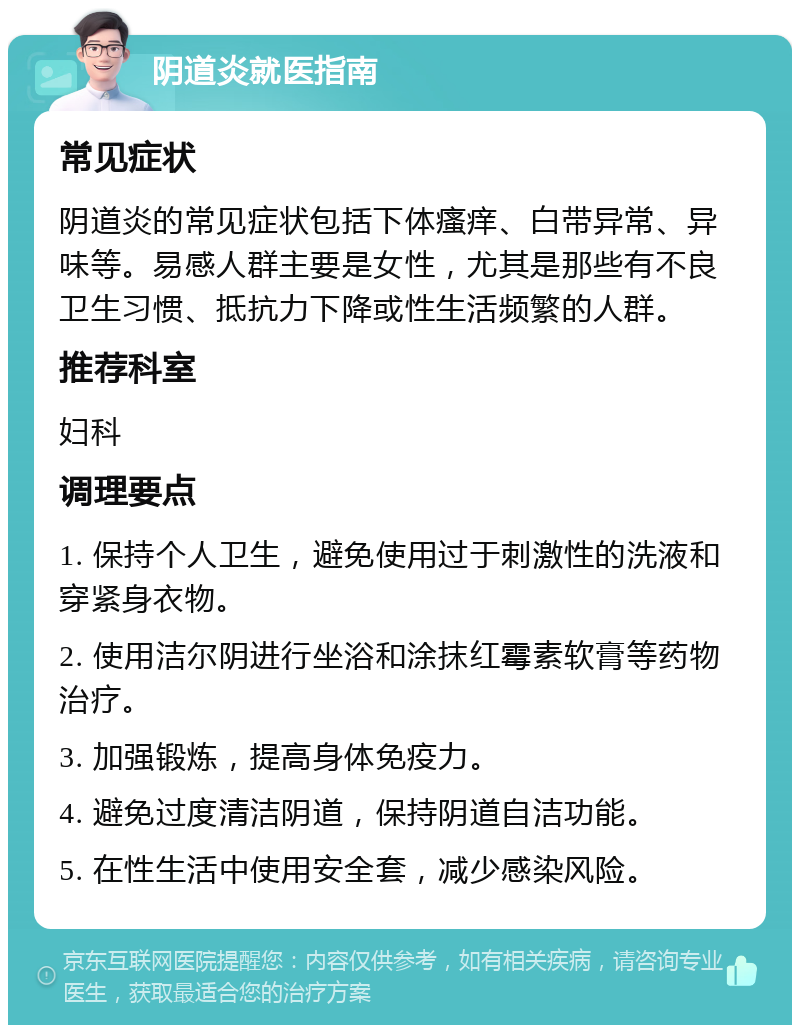 阴道炎就医指南 常见症状 阴道炎的常见症状包括下体瘙痒、白带异常、异味等。易感人群主要是女性，尤其是那些有不良卫生习惯、抵抗力下降或性生活频繁的人群。 推荐科室 妇科 调理要点 1. 保持个人卫生，避免使用过于刺激性的洗液和穿紧身衣物。 2. 使用洁尔阴进行坐浴和涂抹红霉素软膏等药物治疗。 3. 加强锻炼，提高身体免疫力。 4. 避免过度清洁阴道，保持阴道自洁功能。 5. 在性生活中使用安全套，减少感染风险。