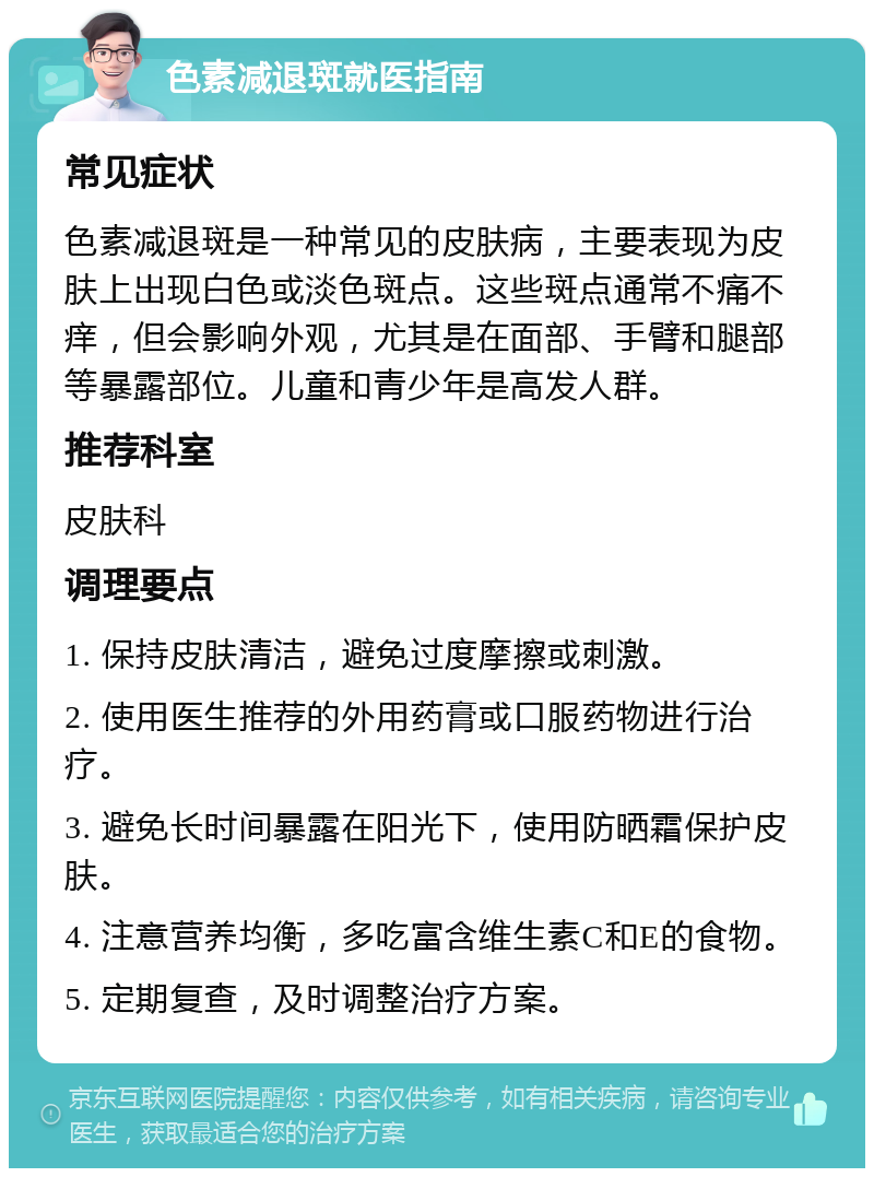 色素减退斑就医指南 常见症状 色素减退斑是一种常见的皮肤病，主要表现为皮肤上出现白色或淡色斑点。这些斑点通常不痛不痒，但会影响外观，尤其是在面部、手臂和腿部等暴露部位。儿童和青少年是高发人群。 推荐科室 皮肤科 调理要点 1. 保持皮肤清洁，避免过度摩擦或刺激。 2. 使用医生推荐的外用药膏或口服药物进行治疗。 3. 避免长时间暴露在阳光下，使用防晒霜保护皮肤。 4. 注意营养均衡，多吃富含维生素C和E的食物。 5. 定期复查，及时调整治疗方案。