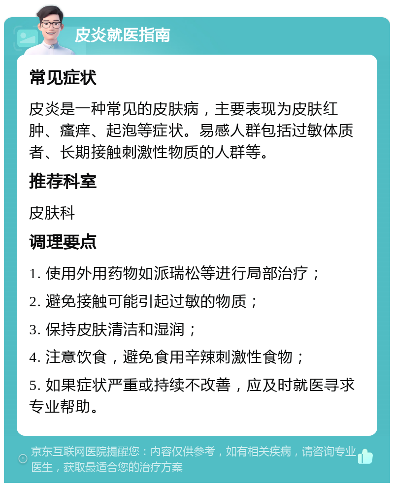 皮炎就医指南 常见症状 皮炎是一种常见的皮肤病，主要表现为皮肤红肿、瘙痒、起泡等症状。易感人群包括过敏体质者、长期接触刺激性物质的人群等。 推荐科室 皮肤科 调理要点 1. 使用外用药物如派瑞松等进行局部治疗； 2. 避免接触可能引起过敏的物质； 3. 保持皮肤清洁和湿润； 4. 注意饮食，避免食用辛辣刺激性食物； 5. 如果症状严重或持续不改善，应及时就医寻求专业帮助。