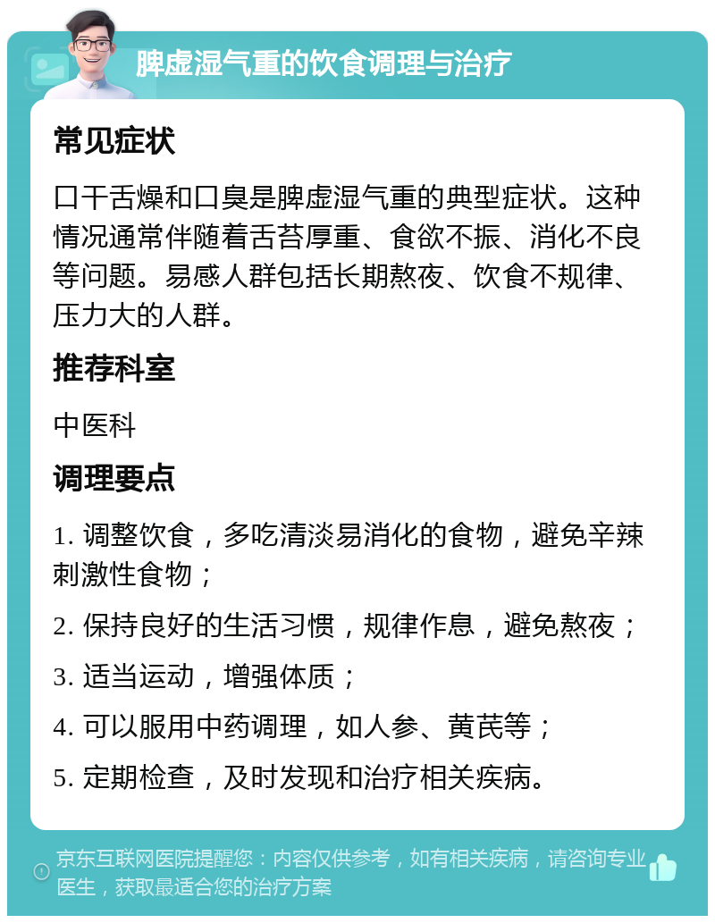 脾虚湿气重的饮食调理与治疗 常见症状 口干舌燥和口臭是脾虚湿气重的典型症状。这种情况通常伴随着舌苔厚重、食欲不振、消化不良等问题。易感人群包括长期熬夜、饮食不规律、压力大的人群。 推荐科室 中医科 调理要点 1. 调整饮食，多吃清淡易消化的食物，避免辛辣刺激性食物； 2. 保持良好的生活习惯，规律作息，避免熬夜； 3. 适当运动，增强体质； 4. 可以服用中药调理，如人参、黄芪等； 5. 定期检查，及时发现和治疗相关疾病。