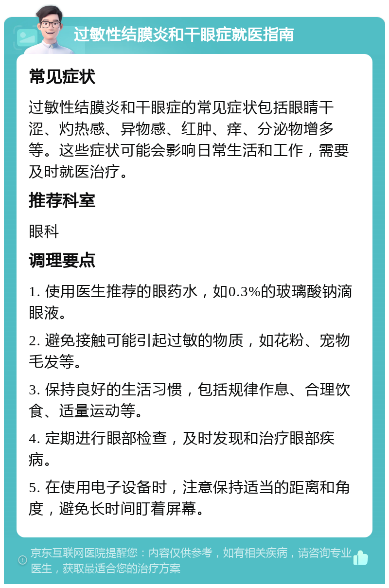 过敏性结膜炎和干眼症就医指南 常见症状 过敏性结膜炎和干眼症的常见症状包括眼睛干涩、灼热感、异物感、红肿、痒、分泌物增多等。这些症状可能会影响日常生活和工作，需要及时就医治疗。 推荐科室 眼科 调理要点 1. 使用医生推荐的眼药水，如0.3%的玻璃酸钠滴眼液。 2. 避免接触可能引起过敏的物质，如花粉、宠物毛发等。 3. 保持良好的生活习惯，包括规律作息、合理饮食、适量运动等。 4. 定期进行眼部检查，及时发现和治疗眼部疾病。 5. 在使用电子设备时，注意保持适当的距离和角度，避免长时间盯着屏幕。