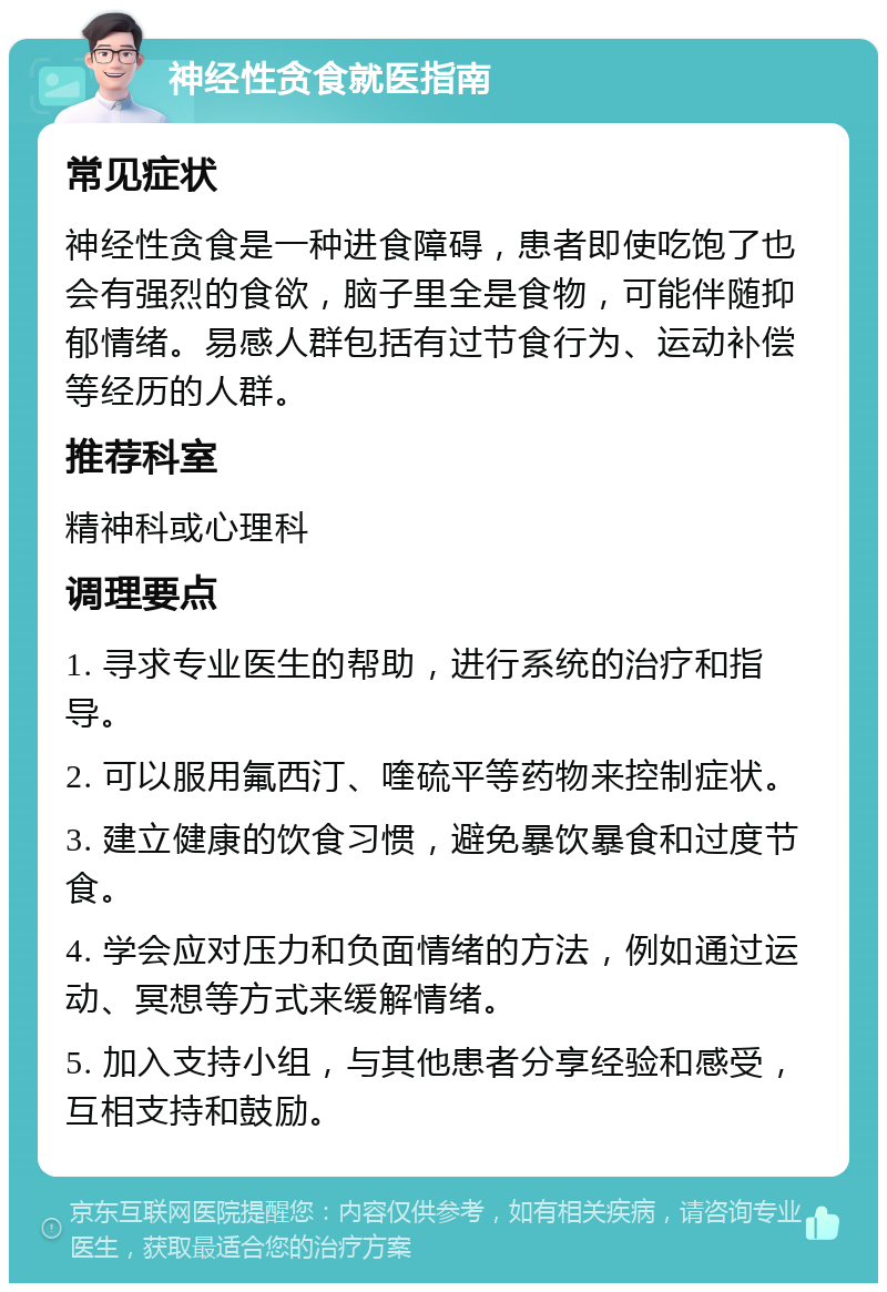 神经性贪食就医指南 常见症状 神经性贪食是一种进食障碍，患者即使吃饱了也会有强烈的食欲，脑子里全是食物，可能伴随抑郁情绪。易感人群包括有过节食行为、运动补偿等经历的人群。 推荐科室 精神科或心理科 调理要点 1. 寻求专业医生的帮助，进行系统的治疗和指导。 2. 可以服用氟西汀、喹硫平等药物来控制症状。 3. 建立健康的饮食习惯，避免暴饮暴食和过度节食。 4. 学会应对压力和负面情绪的方法，例如通过运动、冥想等方式来缓解情绪。 5. 加入支持小组，与其他患者分享经验和感受，互相支持和鼓励。