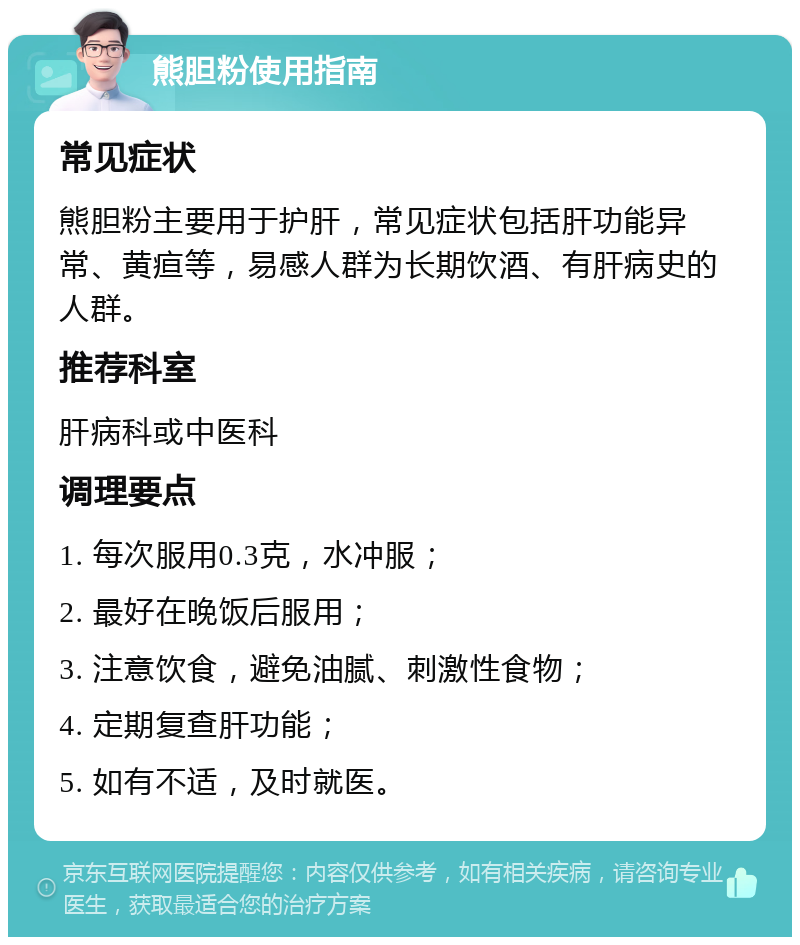 熊胆粉使用指南 常见症状 熊胆粉主要用于护肝，常见症状包括肝功能异常、黄疸等，易感人群为长期饮酒、有肝病史的人群。 推荐科室 肝病科或中医科 调理要点 1. 每次服用0.3克，水冲服； 2. 最好在晚饭后服用； 3. 注意饮食，避免油腻、刺激性食物； 4. 定期复查肝功能； 5. 如有不适，及时就医。