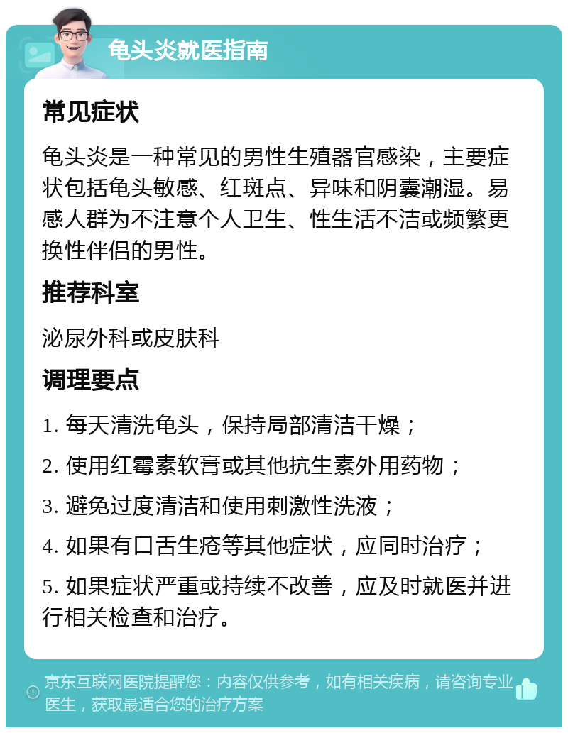 龟头炎就医指南 常见症状 龟头炎是一种常见的男性生殖器官感染，主要症状包括龟头敏感、红斑点、异味和阴囊潮湿。易感人群为不注意个人卫生、性生活不洁或频繁更换性伴侣的男性。 推荐科室 泌尿外科或皮肤科 调理要点 1. 每天清洗龟头，保持局部清洁干燥； 2. 使用红霉素软膏或其他抗生素外用药物； 3. 避免过度清洁和使用刺激性洗液； 4. 如果有口舌生疮等其他症状，应同时治疗； 5. 如果症状严重或持续不改善，应及时就医并进行相关检查和治疗。