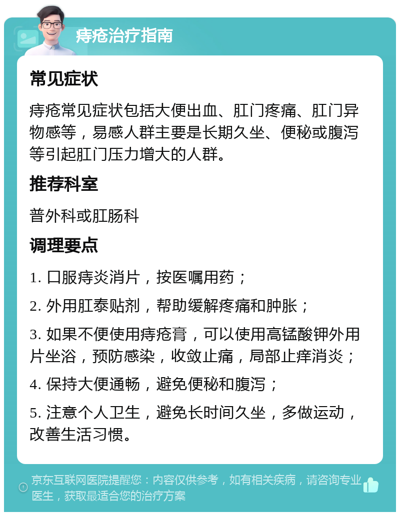 痔疮治疗指南 常见症状 痔疮常见症状包括大便出血、肛门疼痛、肛门异物感等，易感人群主要是长期久坐、便秘或腹泻等引起肛门压力增大的人群。 推荐科室 普外科或肛肠科 调理要点 1. 口服痔炎消片，按医嘱用药； 2. 外用肛泰贴剂，帮助缓解疼痛和肿胀； 3. 如果不便使用痔疮膏，可以使用高锰酸钾外用片坐浴，预防感染，收敛止痛，局部止痒消炎； 4. 保持大便通畅，避免便秘和腹泻； 5. 注意个人卫生，避免长时间久坐，多做运动，改善生活习惯。