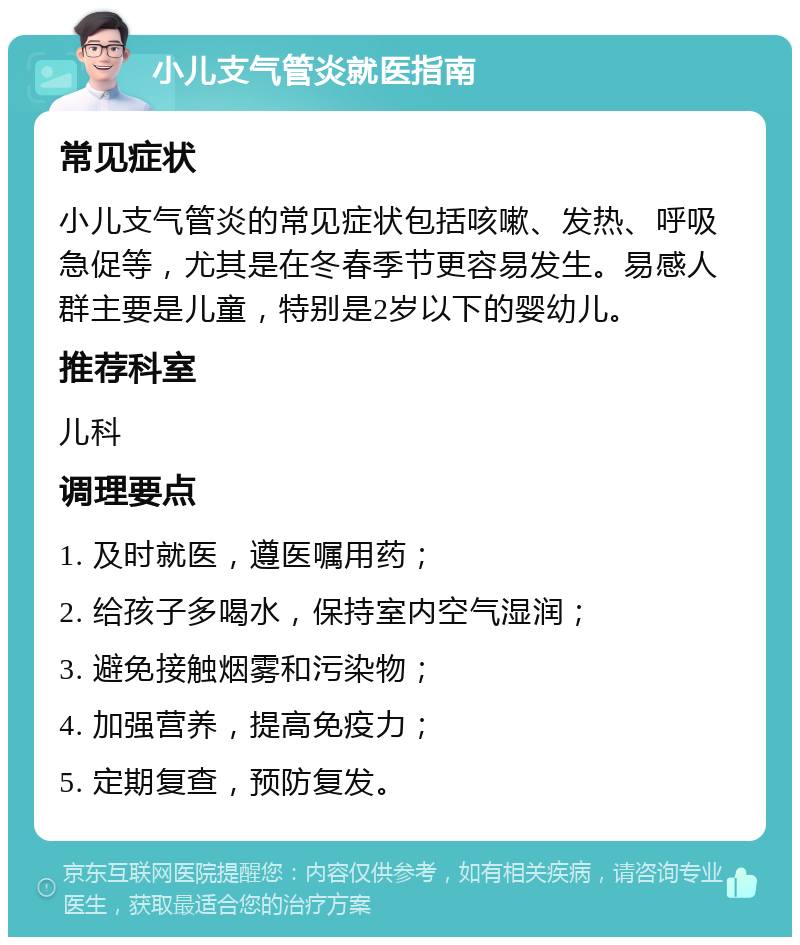 小儿支气管炎就医指南 常见症状 小儿支气管炎的常见症状包括咳嗽、发热、呼吸急促等，尤其是在冬春季节更容易发生。易感人群主要是儿童，特别是2岁以下的婴幼儿。 推荐科室 儿科 调理要点 1. 及时就医，遵医嘱用药； 2. 给孩子多喝水，保持室内空气湿润； 3. 避免接触烟雾和污染物； 4. 加强营养，提高免疫力； 5. 定期复查，预防复发。