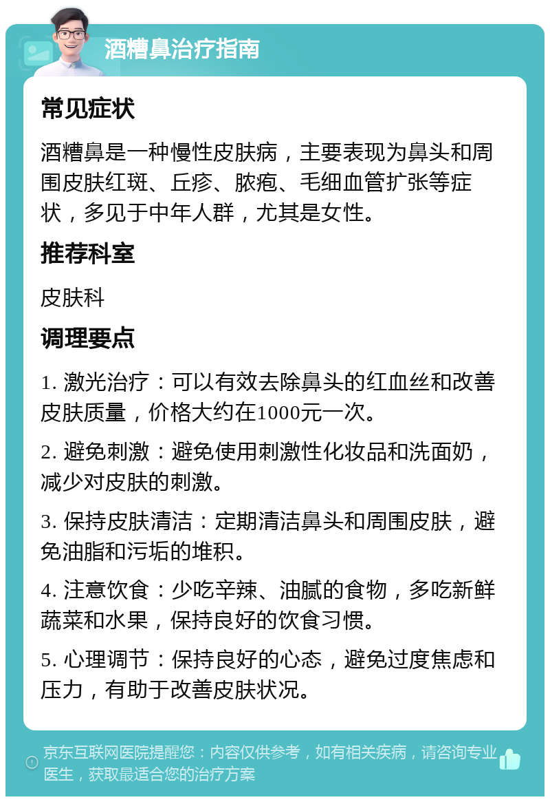 酒糟鼻治疗指南 常见症状 酒糟鼻是一种慢性皮肤病，主要表现为鼻头和周围皮肤红斑、丘疹、脓疱、毛细血管扩张等症状，多见于中年人群，尤其是女性。 推荐科室 皮肤科 调理要点 1. 激光治疗：可以有效去除鼻头的红血丝和改善皮肤质量，价格大约在1000元一次。 2. 避免刺激：避免使用刺激性化妆品和洗面奶，减少对皮肤的刺激。 3. 保持皮肤清洁：定期清洁鼻头和周围皮肤，避免油脂和污垢的堆积。 4. 注意饮食：少吃辛辣、油腻的食物，多吃新鲜蔬菜和水果，保持良好的饮食习惯。 5. 心理调节：保持良好的心态，避免过度焦虑和压力，有助于改善皮肤状况。