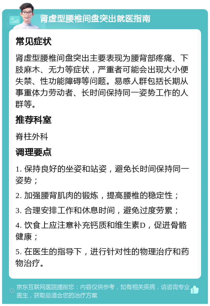 肾虚型腰椎间盘突出就医指南 常见症状 肾虚型腰椎间盘突出主要表现为腰背部疼痛、下肢麻木、无力等症状，严重者可能会出现大小便失禁、性功能障碍等问题。易感人群包括长期从事重体力劳动者、长时间保持同一姿势工作的人群等。 推荐科室 脊柱外科 调理要点 1. 保持良好的坐姿和站姿，避免长时间保持同一姿势； 2. 加强腰背肌肉的锻炼，提高腰椎的稳定性； 3. 合理安排工作和休息时间，避免过度劳累； 4. 饮食上应注意补充钙质和维生素D，促进骨骼健康； 5. 在医生的指导下，进行针对性的物理治疗和药物治疗。