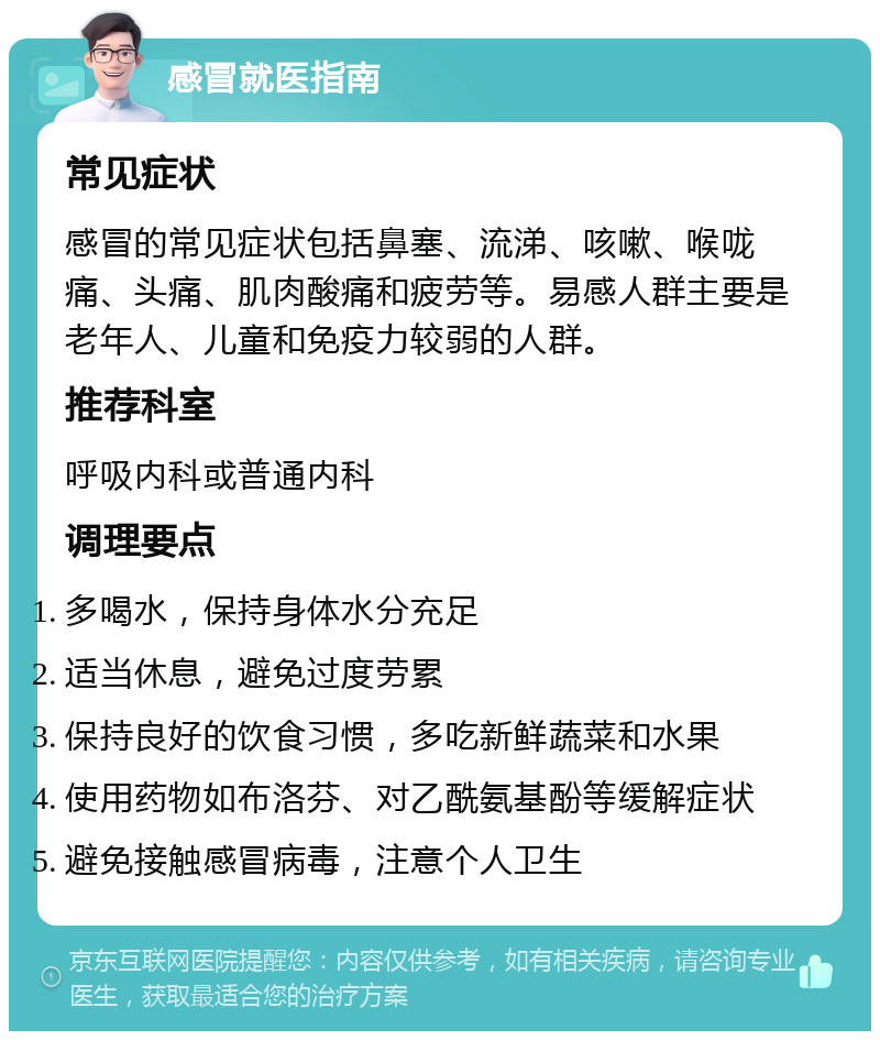 感冒就医指南 常见症状 感冒的常见症状包括鼻塞、流涕、咳嗽、喉咙痛、头痛、肌肉酸痛和疲劳等。易感人群主要是老年人、儿童和免疫力较弱的人群。 推荐科室 呼吸内科或普通内科 调理要点 多喝水，保持身体水分充足 适当休息，避免过度劳累 保持良好的饮食习惯，多吃新鲜蔬菜和水果 使用药物如布洛芬、对乙酰氨基酚等缓解症状 避免接触感冒病毒，注意个人卫生