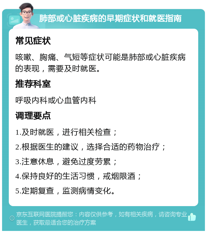 肺部或心脏疾病的早期症状和就医指南 常见症状 咳嗽、胸痛、气短等症状可能是肺部或心脏疾病的表现，需要及时就医。 推荐科室 呼吸内科或心血管内科 调理要点 1.及时就医，进行相关检查； 2.根据医生的建议，选择合适的药物治疗； 3.注意休息，避免过度劳累； 4.保持良好的生活习惯，戒烟限酒； 5.定期复查，监测病情变化。