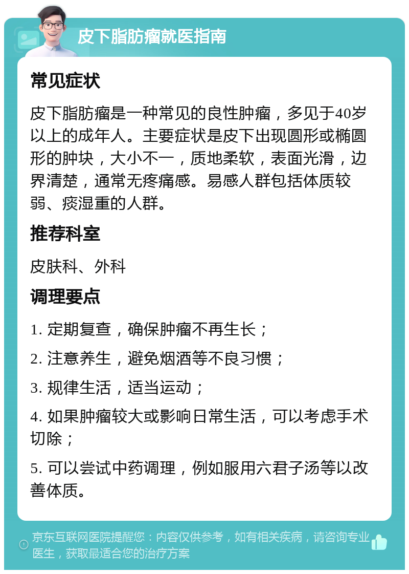 皮下脂肪瘤就医指南 常见症状 皮下脂肪瘤是一种常见的良性肿瘤，多见于40岁以上的成年人。主要症状是皮下出现圆形或椭圆形的肿块，大小不一，质地柔软，表面光滑，边界清楚，通常无疼痛感。易感人群包括体质较弱、痰湿重的人群。 推荐科室 皮肤科、外科 调理要点 1. 定期复查，确保肿瘤不再生长； 2. 注意养生，避免烟酒等不良习惯； 3. 规律生活，适当运动； 4. 如果肿瘤较大或影响日常生活，可以考虑手术切除； 5. 可以尝试中药调理，例如服用六君子汤等以改善体质。