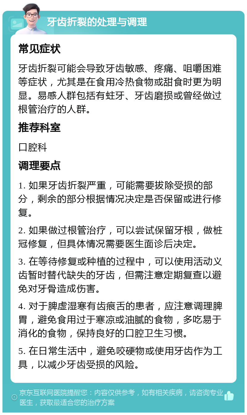 牙齿折裂的处理与调理 常见症状 牙齿折裂可能会导致牙齿敏感、疼痛、咀嚼困难等症状，尤其是在食用冷热食物或甜食时更为明显。易感人群包括有蛀牙、牙齿磨损或曾经做过根管治疗的人群。 推荐科室 口腔科 调理要点 1. 如果牙齿折裂严重，可能需要拔除受损的部分，剩余的部分根据情况决定是否保留或进行修复。 2. 如果做过根管治疗，可以尝试保留牙根，做桩冠修复，但具体情况需要医生面诊后决定。 3. 在等待修复或种植的过程中，可以使用活动义齿暂时替代缺失的牙齿，但需注意定期复查以避免对牙骨造成伤害。 4. 对于脾虚湿寒有齿痕舌的患者，应注意调理脾胃，避免食用过于寒凉或油腻的食物，多吃易于消化的食物，保持良好的口腔卫生习惯。 5. 在日常生活中，避免咬硬物或使用牙齿作为工具，以减少牙齿受损的风险。