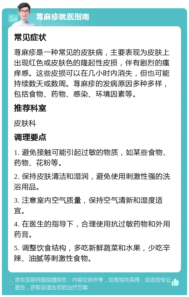 荨麻疹就医指南 常见症状 荨麻疹是一种常见的皮肤病，主要表现为皮肤上出现红色或皮肤色的隆起性皮损，伴有剧烈的瘙痒感。这些皮损可以在几小时内消失，但也可能持续数天或数周。荨麻疹的发病原因多种多样，包括食物、药物、感染、环境因素等。 推荐科室 皮肤科 调理要点 1. 避免接触可能引起过敏的物质，如某些食物、药物、花粉等。 2. 保持皮肤清洁和湿润，避免使用刺激性强的洗浴用品。 3. 注意室内空气质量，保持空气清新和湿度适宜。 4. 在医生的指导下，合理使用抗过敏药物和外用药膏。 5. 调整饮食结构，多吃新鲜蔬菜和水果，少吃辛辣、油腻等刺激性食物。