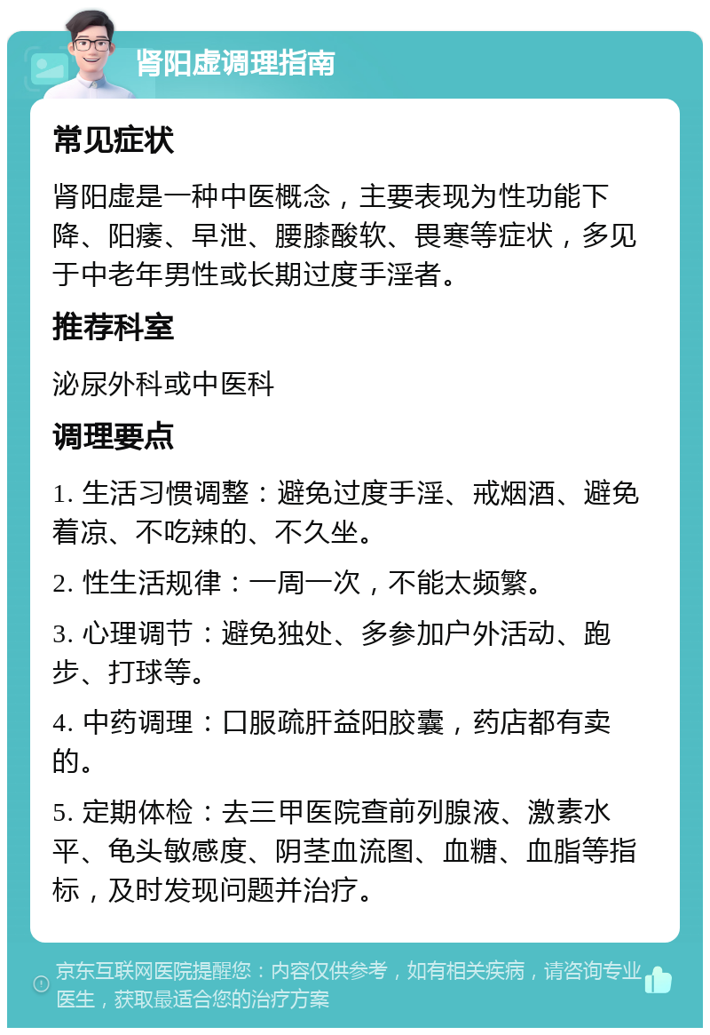 肾阳虚调理指南 常见症状 肾阳虚是一种中医概念，主要表现为性功能下降、阳痿、早泄、腰膝酸软、畏寒等症状，多见于中老年男性或长期过度手淫者。 推荐科室 泌尿外科或中医科 调理要点 1. 生活习惯调整：避免过度手淫、戒烟酒、避免着凉、不吃辣的、不久坐。 2. 性生活规律：一周一次，不能太频繁。 3. 心理调节：避免独处、多参加户外活动、跑步、打球等。 4. 中药调理：口服疏肝益阳胶囊，药店都有卖的。 5. 定期体检：去三甲医院查前列腺液、激素水平、龟头敏感度、阴茎血流图、血糖、血脂等指标，及时发现问题并治疗。