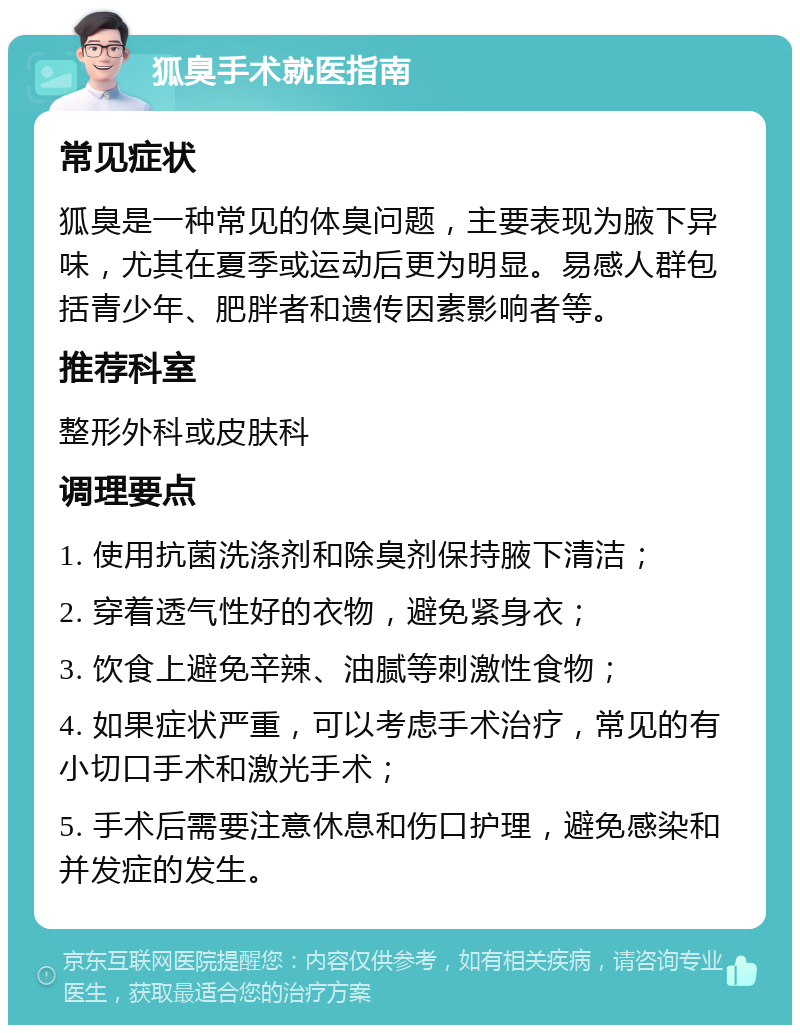 狐臭手术就医指南 常见症状 狐臭是一种常见的体臭问题，主要表现为腋下异味，尤其在夏季或运动后更为明显。易感人群包括青少年、肥胖者和遗传因素影响者等。 推荐科室 整形外科或皮肤科 调理要点 1. 使用抗菌洗涤剂和除臭剂保持腋下清洁； 2. 穿着透气性好的衣物，避免紧身衣； 3. 饮食上避免辛辣、油腻等刺激性食物； 4. 如果症状严重，可以考虑手术治疗，常见的有小切口手术和激光手术； 5. 手术后需要注意休息和伤口护理，避免感染和并发症的发生。