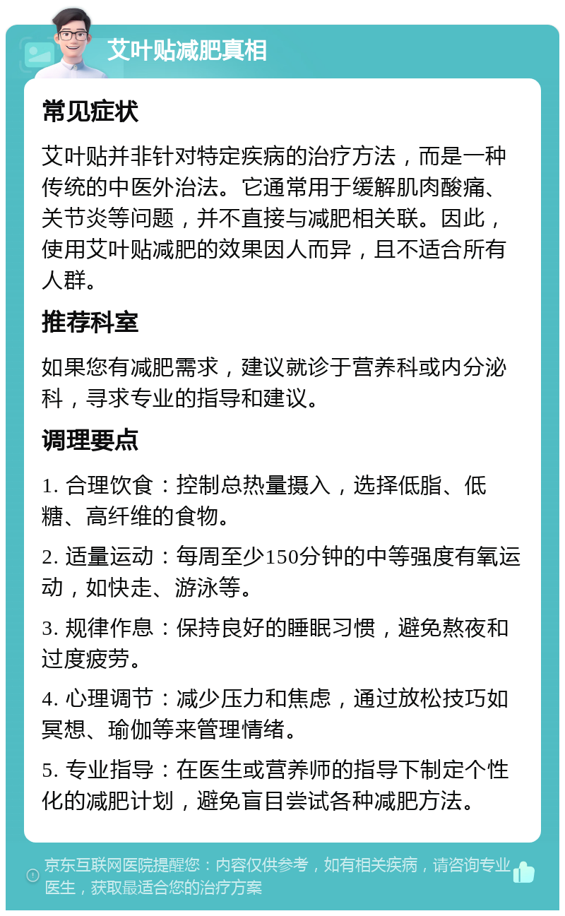 艾叶贴减肥真相 常见症状 艾叶贴并非针对特定疾病的治疗方法，而是一种传统的中医外治法。它通常用于缓解肌肉酸痛、关节炎等问题，并不直接与减肥相关联。因此，使用艾叶贴减肥的效果因人而异，且不适合所有人群。 推荐科室 如果您有减肥需求，建议就诊于营养科或内分泌科，寻求专业的指导和建议。 调理要点 1. 合理饮食：控制总热量摄入，选择低脂、低糖、高纤维的食物。 2. 适量运动：每周至少150分钟的中等强度有氧运动，如快走、游泳等。 3. 规律作息：保持良好的睡眠习惯，避免熬夜和过度疲劳。 4. 心理调节：减少压力和焦虑，通过放松技巧如冥想、瑜伽等来管理情绪。 5. 专业指导：在医生或营养师的指导下制定个性化的减肥计划，避免盲目尝试各种减肥方法。