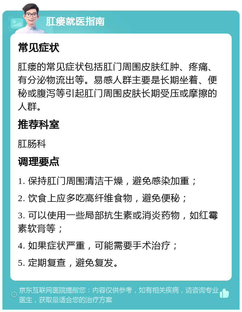 肛瘘就医指南 常见症状 肛瘘的常见症状包括肛门周围皮肤红肿、疼痛、有分泌物流出等。易感人群主要是长期坐着、便秘或腹泻等引起肛门周围皮肤长期受压或摩擦的人群。 推荐科室 肛肠科 调理要点 1. 保持肛门周围清洁干燥，避免感染加重； 2. 饮食上应多吃高纤维食物，避免便秘； 3. 可以使用一些局部抗生素或消炎药物，如红霉素软膏等； 4. 如果症状严重，可能需要手术治疗； 5. 定期复查，避免复发。