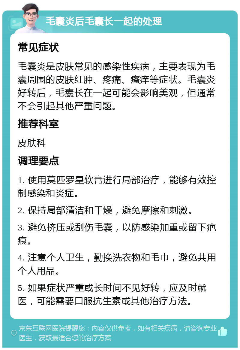 毛囊炎后毛囊长一起的处理 常见症状 毛囊炎是皮肤常见的感染性疾病，主要表现为毛囊周围的皮肤红肿、疼痛、瘙痒等症状。毛囊炎好转后，毛囊长在一起可能会影响美观，但通常不会引起其他严重问题。 推荐科室 皮肤科 调理要点 1. 使用莫匹罗星软膏进行局部治疗，能够有效控制感染和炎症。 2. 保持局部清洁和干燥，避免摩擦和刺激。 3. 避免挤压或刮伤毛囊，以防感染加重或留下疤痕。 4. 注意个人卫生，勤换洗衣物和毛巾，避免共用个人用品。 5. 如果症状严重或长时间不见好转，应及时就医，可能需要口服抗生素或其他治疗方法。