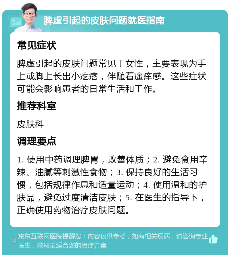 脾虚引起的皮肤问题就医指南 常见症状 脾虚引起的皮肤问题常见于女性，主要表现为手上或脚上长出小疙瘩，伴随着瘙痒感。这些症状可能会影响患者的日常生活和工作。 推荐科室 皮肤科 调理要点 1. 使用中药调理脾胃，改善体质；2. 避免食用辛辣、油腻等刺激性食物；3. 保持良好的生活习惯，包括规律作息和适量运动；4. 使用温和的护肤品，避免过度清洁皮肤；5. 在医生的指导下，正确使用药物治疗皮肤问题。