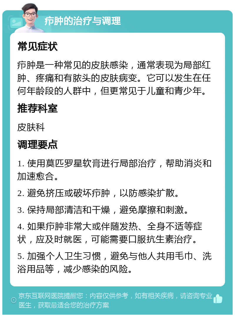 疖肿的治疗与调理 常见症状 疖肿是一种常见的皮肤感染，通常表现为局部红肿、疼痛和有脓头的皮肤病变。它可以发生在任何年龄段的人群中，但更常见于儿童和青少年。 推荐科室 皮肤科 调理要点 1. 使用莫匹罗星软膏进行局部治疗，帮助消炎和加速愈合。 2. 避免挤压或破坏疖肿，以防感染扩散。 3. 保持局部清洁和干燥，避免摩擦和刺激。 4. 如果疖肿非常大或伴随发热、全身不适等症状，应及时就医，可能需要口服抗生素治疗。 5. 加强个人卫生习惯，避免与他人共用毛巾、洗浴用品等，减少感染的风险。