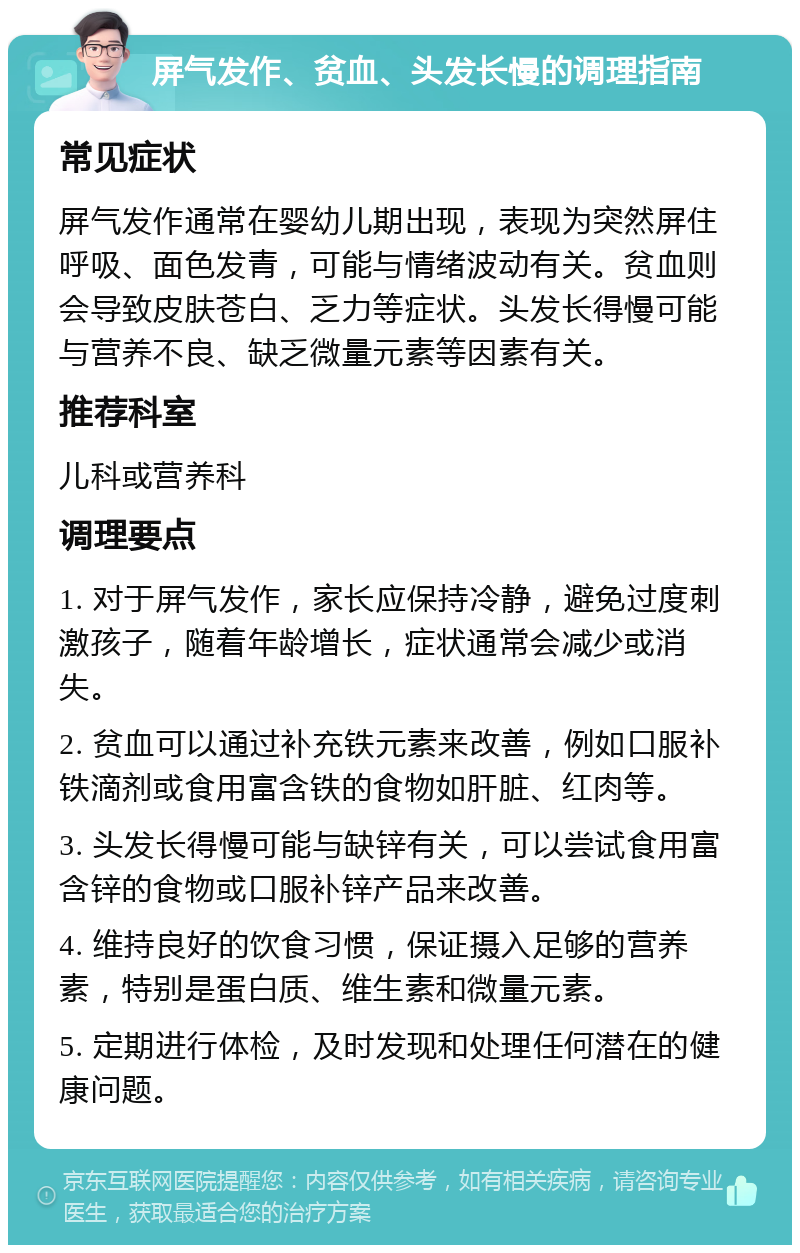 屏气发作、贫血、头发长慢的调理指南 常见症状 屏气发作通常在婴幼儿期出现，表现为突然屏住呼吸、面色发青，可能与情绪波动有关。贫血则会导致皮肤苍白、乏力等症状。头发长得慢可能与营养不良、缺乏微量元素等因素有关。 推荐科室 儿科或营养科 调理要点 1. 对于屏气发作，家长应保持冷静，避免过度刺激孩子，随着年龄增长，症状通常会减少或消失。 2. 贫血可以通过补充铁元素来改善，例如口服补铁滴剂或食用富含铁的食物如肝脏、红肉等。 3. 头发长得慢可能与缺锌有关，可以尝试食用富含锌的食物或口服补锌产品来改善。 4. 维持良好的饮食习惯，保证摄入足够的营养素，特别是蛋白质、维生素和微量元素。 5. 定期进行体检，及时发现和处理任何潜在的健康问题。