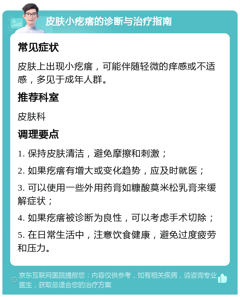 皮肤小疙瘩的诊断与治疗指南 常见症状 皮肤上出现小疙瘩，可能伴随轻微的痒感或不适感，多见于成年人群。 推荐科室 皮肤科 调理要点 1. 保持皮肤清洁，避免摩擦和刺激； 2. 如果疙瘩有增大或变化趋势，应及时就医； 3. 可以使用一些外用药膏如糠酸莫米松乳膏来缓解症状； 4. 如果疙瘩被诊断为良性，可以考虑手术切除； 5. 在日常生活中，注意饮食健康，避免过度疲劳和压力。